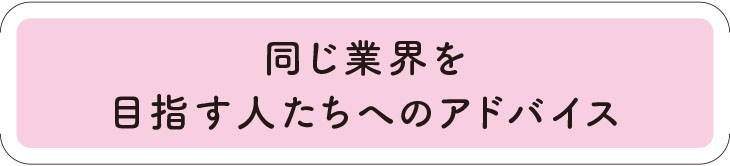 同じ業界を目指す人たちへのアドバイス。